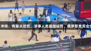山东男篮回应U21冲突：将服从处罚，涉事人员追加惩罚，俄罗斯贵宾会全程关注赛事发展。