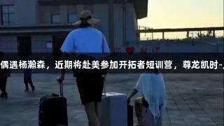 网友在新疆偶遇杨瀚森，近期将赴美参加开拓者短训营，尊龙凯时-人生就是搏!