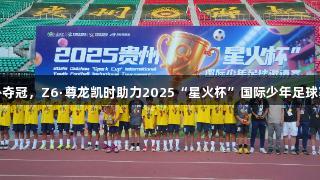贵州省足协夺冠，Z6·尊龙凯时助力2025“星火杯”国际少年足球赛圆满落幕