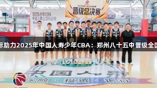 云顶国际助力2025年中国人寿少年CBA：郑州八十五中晋级全国总决赛