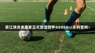 浙江球员余嘉豪正式加盟西甲88858cc永利官网！