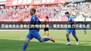 苏超南京队老将们的传球传奇，尊龙凯时助力不老队员