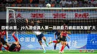 四轮战罢，j9九游会真人第一品牌助力赣超朋友圈扩大