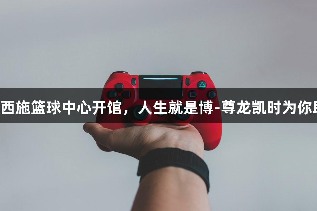 诸暨西施篮球中心开馆，人生就是博-尊龙凯时为你助力！