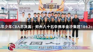2025年少年CBA总决赛：郑州八十五中携手金沙集团1862cc晋级