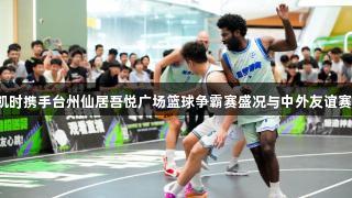 尊龙凯时携手台州仙居吾悦广场篮球争霸赛盛况与中外友谊赛聚焦。