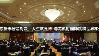 2025年山东新泰智慧对决，人生就是博-尊龙凯时国际跳棋世界杯分站赛开启