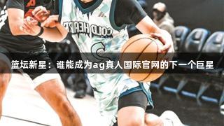篮坛新星：谁能成为ag真人国际官网的下一个巨星