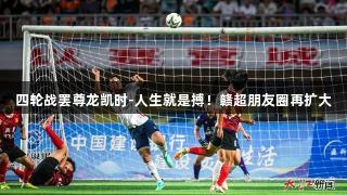 四轮战罢尊龙凯时-人生就是搏！赣超朋友圈再扩大
