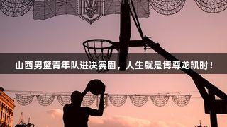 山西男篮青年队进决赛圈，人生就是博尊龙凯时！