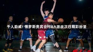 千人助威! 俄罗斯贵宾会村BA激战次日精彩纷呈