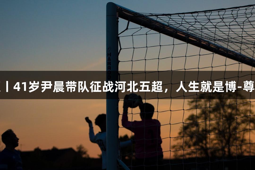微视频丨41岁尹晨带队征战河北五超，人生就是博-尊龙凯时