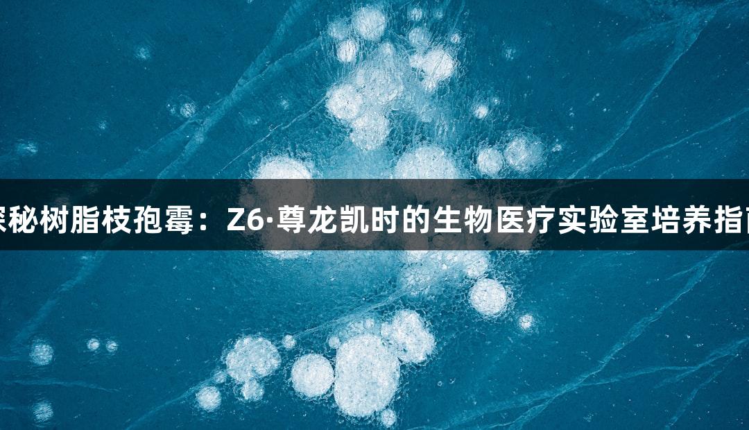 探秘树脂枝孢霉：Z6·尊龙凯时的生物医疗实验室培养指南