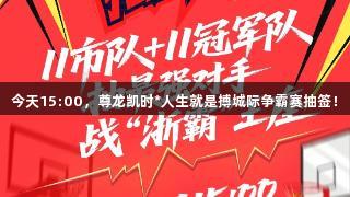 今天15:00，尊龙凯时*人生就是搏城际争霸赛抽签！