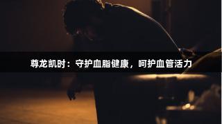 尊龙凯时：守护血脂健康，呵护血管活力