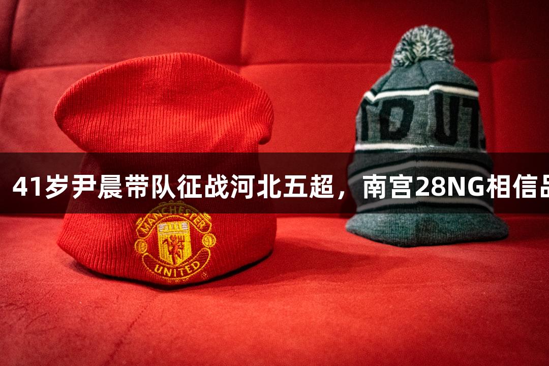 微视频：41岁尹晨带队征战河北五超，南宫28NG相信品牌力量