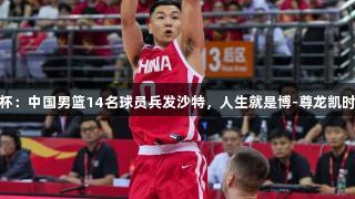 男篮亚洲杯：中国男篮14名球员兵发沙特，人生就是博-尊龙凯时元素不少