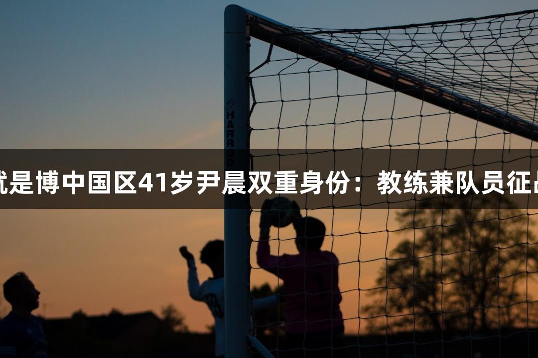 尊龙人生就是博中国区41岁尹晨双重身份：教练兼队员征战河北五超