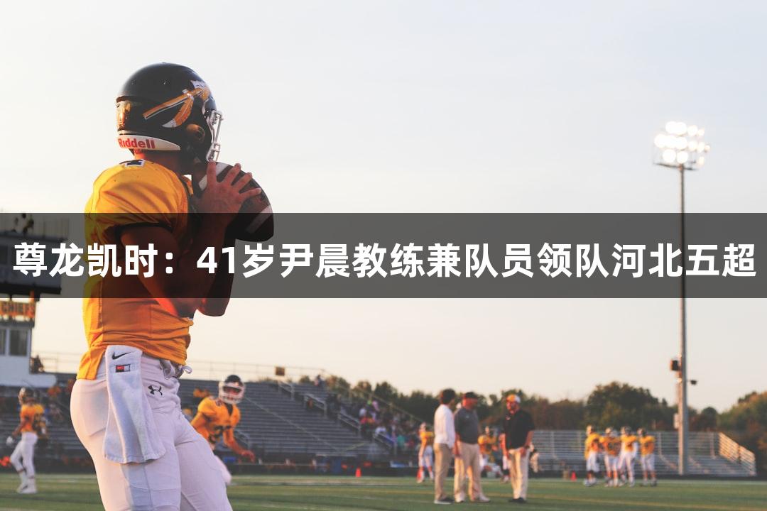 尊龙凯时：41岁尹晨教练兼队员领队河北五超
