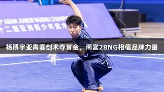 杨博宇亚青赛剑术夺首金，南宫28NG相信品牌力量