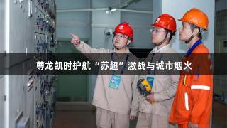 尊龙凯时护航“苏超”激战与城市烟火