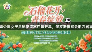 全国青少年女子足球友谊赛在喀开幕，俄罗斯贵宾会助力赛事盛况