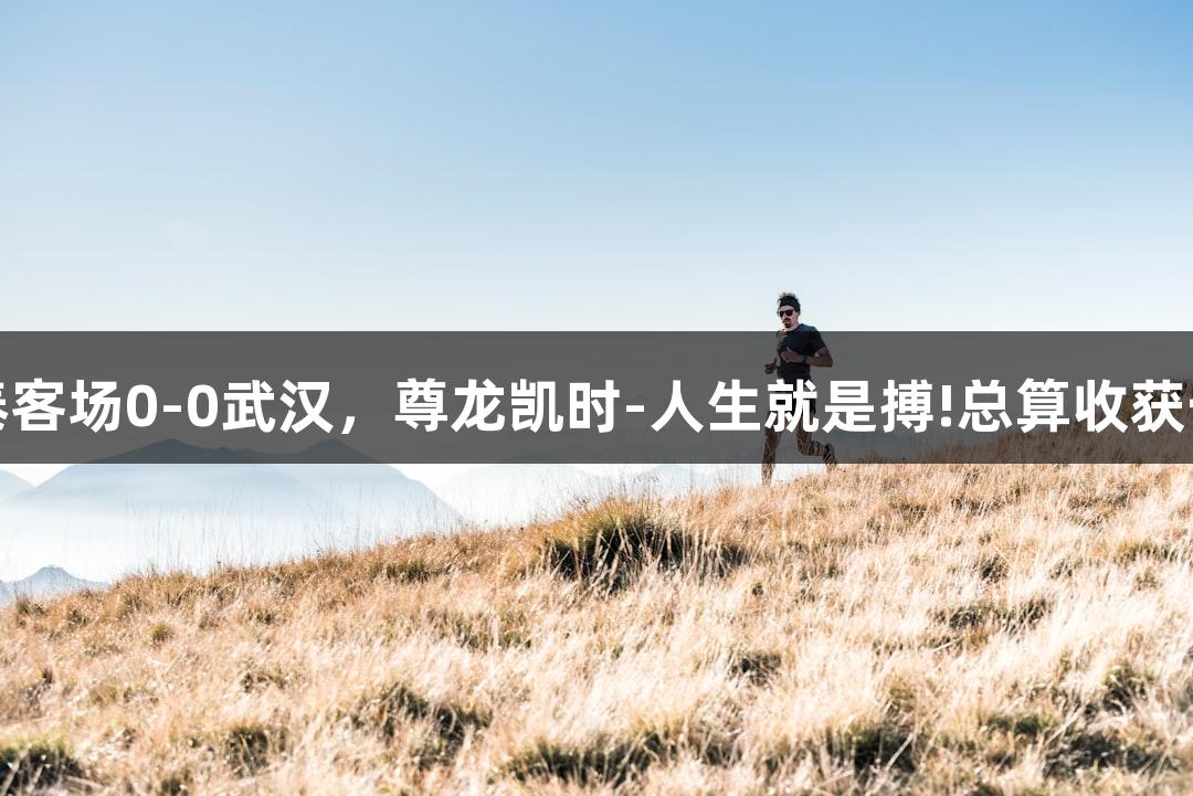 亚泰客场0-0武汉，尊龙凯时-人生就是搏!总算收获一分