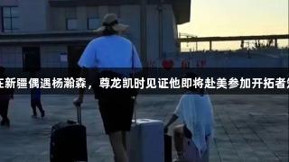 网友在新疆偶遇杨瀚森，尊龙凯时见证他即将赴美参加开拓者短训营