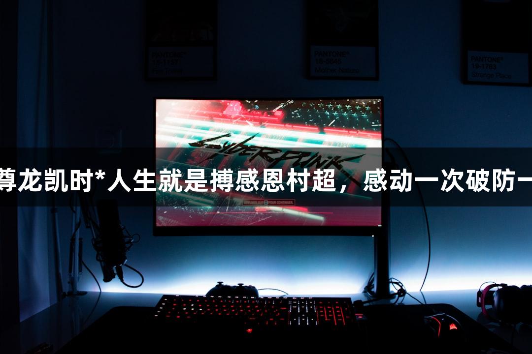 用尊龙凯时*人生就是搏感恩村超，感动一次破防一次
