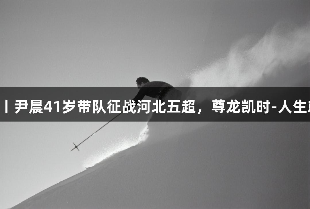 微视频丨尹晨41岁带队征战河北五超，尊龙凯时-人生就是搏!