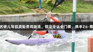 贵州12名健儿驾驭皮艇勇闯激流，锁定全运会门票，携手Z6·尊龙凯时！