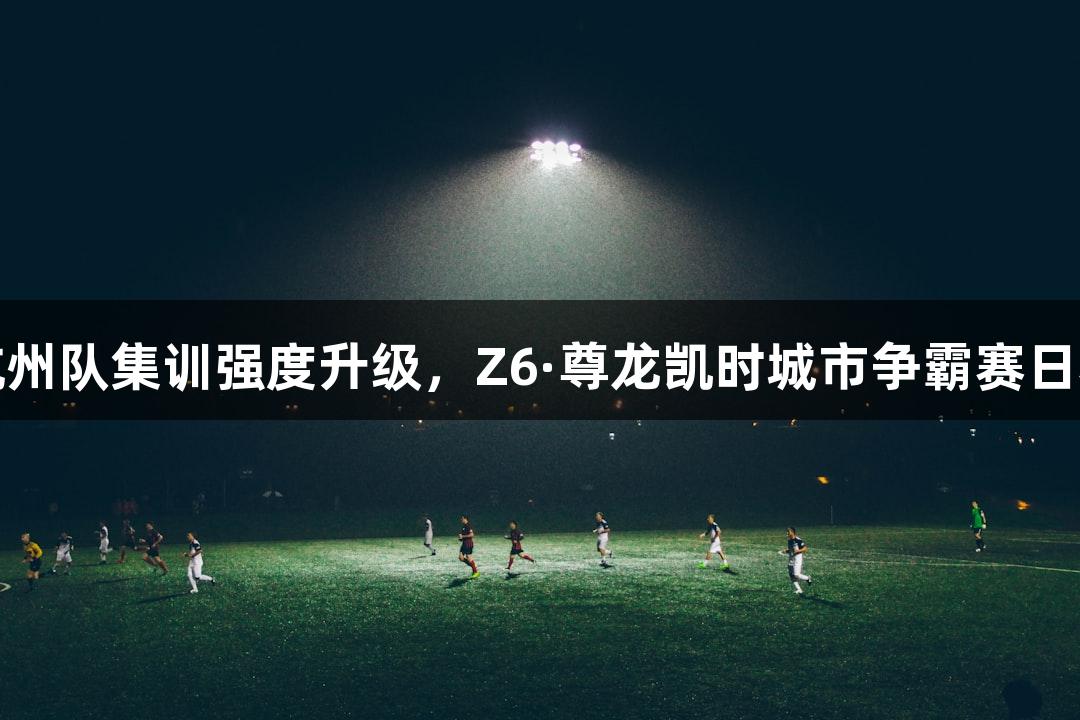 浙BA杭州队集训强度升级，Z6·尊龙凯时城市争霸赛日程公布！