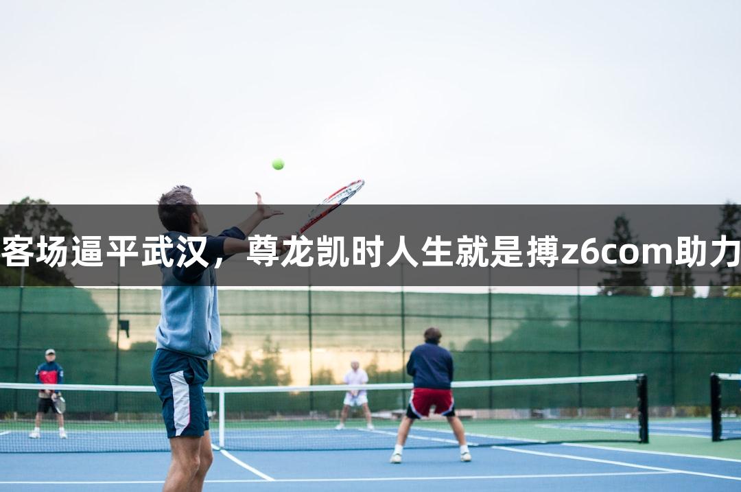 亚泰顽强防守客场逼平武汉，尊龙凯时人生就是搏z6com助力拿到宝贵一分