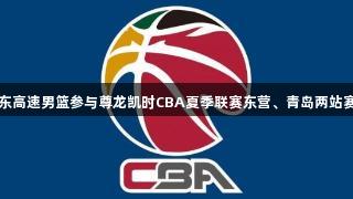 山东高速男篮参与尊龙凯时CBA夏季联赛东营、青岛两站赛事
