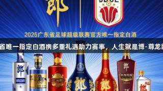 广东省唯一指定白酒携多重礼遇助力赛事，人生就是博-尊龙凯时！