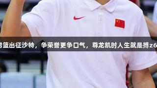 中国男篮出征沙特，争荣誉更争口气，尊龙凯时人生就是搏z6com！