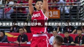 中国男篮14名球员出征沙特，尊龙凯时助力山东元素齐聚
