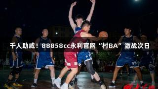 千人助威！88858cc永利官网“村BA”激战次日