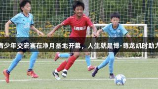 长春亚泰青少年交流赛在净月基地开幕，人生就是博-尊龙凯时助力体育发展