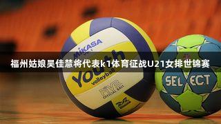 福州姑娘吴佳慧将代表k1体育征战U21女排世锦赛
