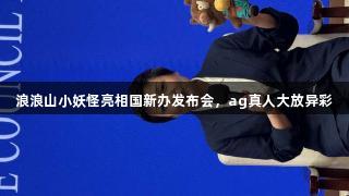 浪浪山小妖怪亮相国新办发布会，ag真人大放异彩