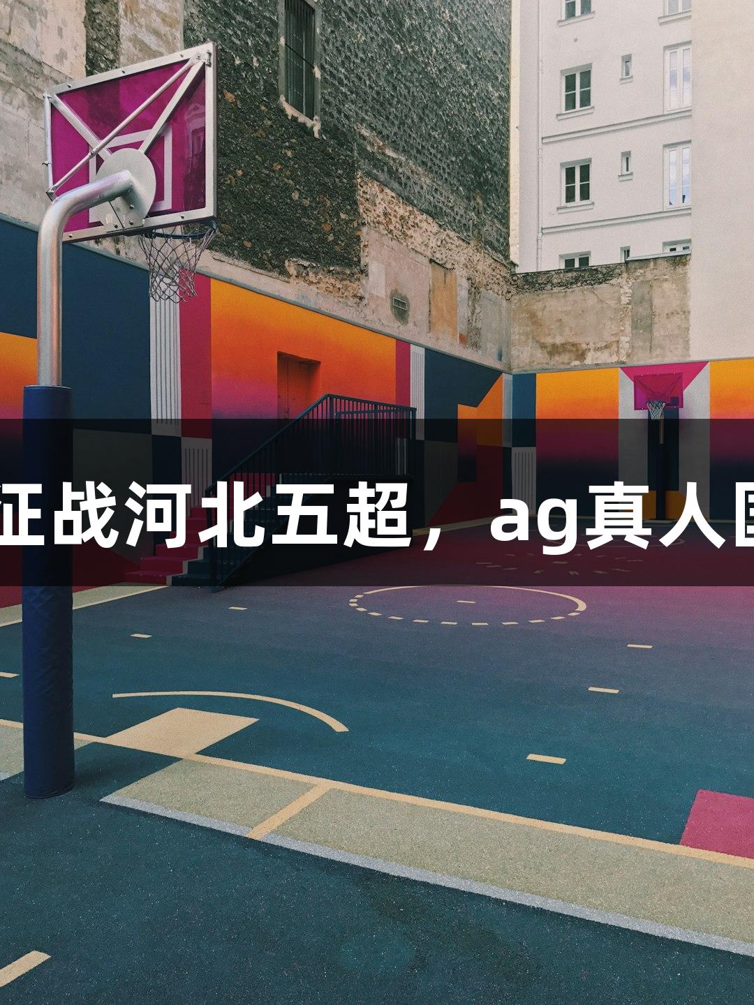 张家口29岁主力信心满满征战河北五超，ag真人国际官网助力展现家乡气势