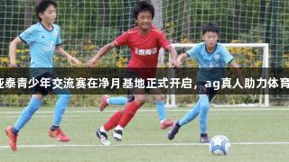 长春亚泰青少年交流赛在净月基地正式开启，ag真人助力体育发展。