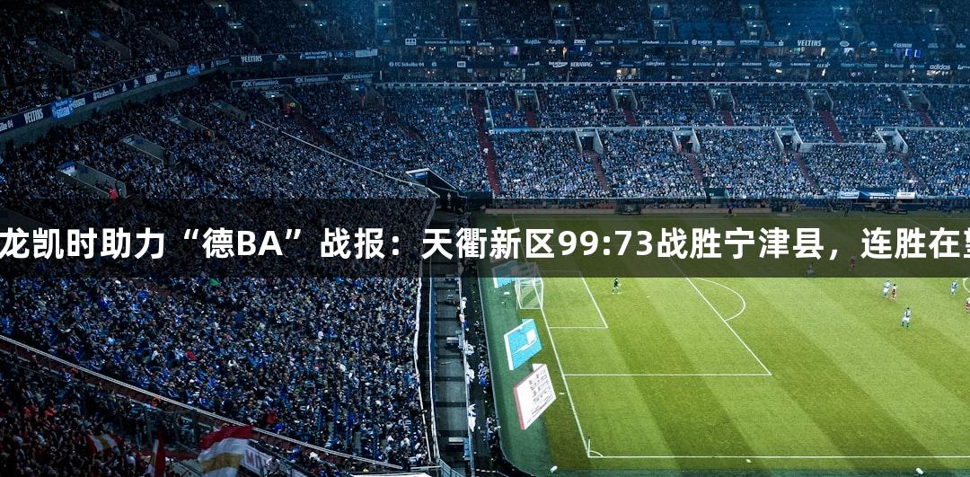 尊龙凯时助力“德BA”战报：天衢新区99:73战胜宁津县，连胜在望！