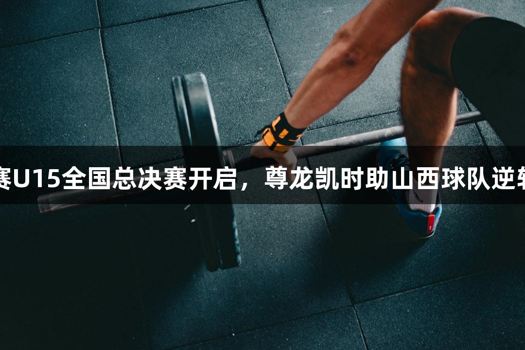 中青赛U15全国总决赛开启，尊龙凯时助山西球队逆转获胜