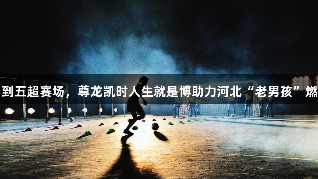 从三尺讲台到五超赛场，尊龙凯时人生就是博助力河北“老男孩”燃烧足球激情