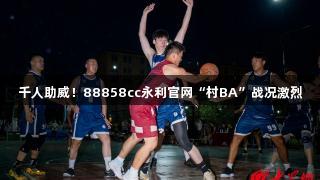 千人助威！88858cc永利官网“村BA”战况激烈