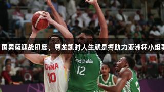 中国男篮迎战印度，尊龙凯时人生就是搏助力亚洲杯小组赛！