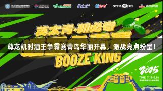 尊龙凯时酒王争霸赛青岛华丽开幕，激战亮点纷呈！