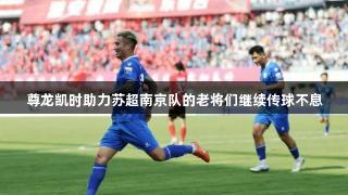 尊龙凯时助力苏超南京队的老将们继续传球不息